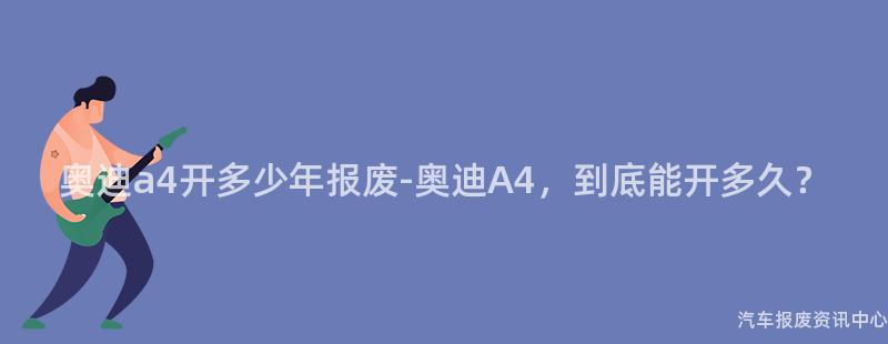 奥迪a4开多少年报废-奥迪A4，到底能开多久？