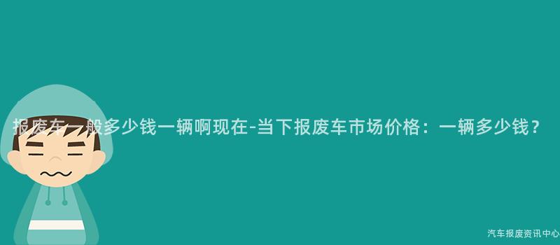 报废车一般多少钱一辆啊现在-当下报废车市场价格：一辆多少钱？