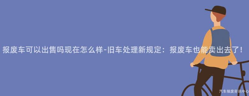 报废车可以出售吗现在怎么样-旧车处理新规定：报废车也能卖出去了！