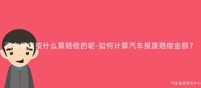 汽车报废按什么算赔偿的呢-如何计算汽车报废赔偿金额？