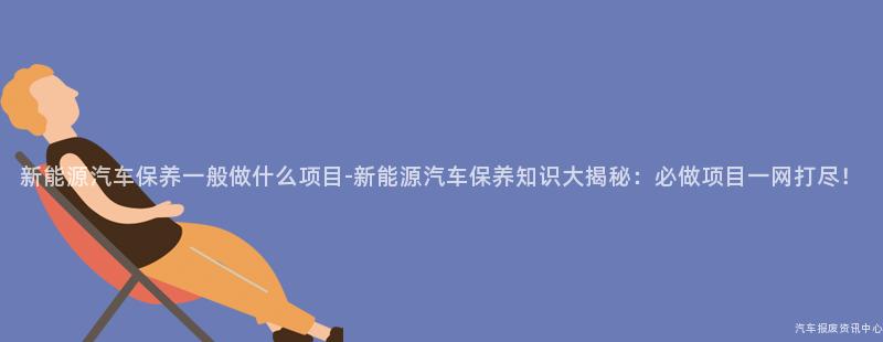 新能源汽车保养一般做什么项目-新能源汽车保养知识大揭秘：必做项目一网打尽！