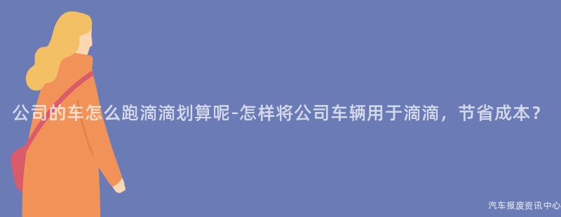 公司的车怎么跑滴滴划算呢-怎样将公司车辆用于滴滴，节省成本？