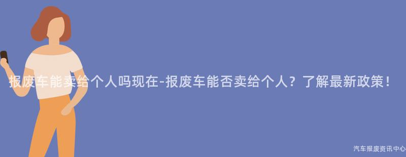 报废车能卖给个人吗现在-报废车能否卖给个人？了解最新政策！