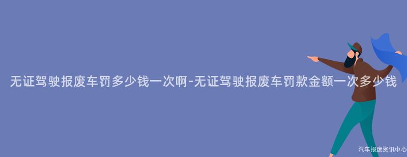 无证驾驶报废车罚多少钱一次啊-无证驾驶报废车罚款金额一次多少钱