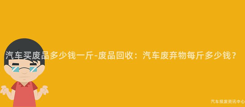 汽车买废品多少钱一斤-废品回收：汽车废弃物每斤多少钱？