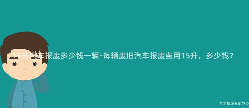 15升汽车报废多少钱一辆-每辆废旧汽车报废费用15升，多少钱？