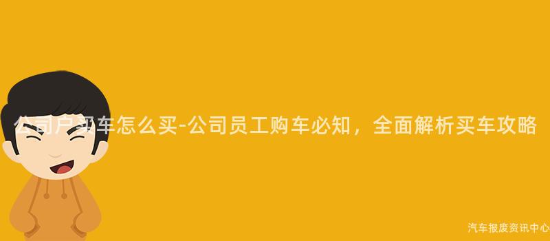 公司户买车怎么买-公司员工购车必知，全面解析买车攻略
