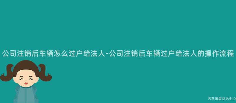 公司注销后车辆怎么过户给法人-公司注销后车辆过户给法人的操作流程