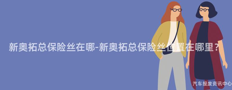 新奥拓总保险丝在哪-新奥拓总保险丝位置在哪里？