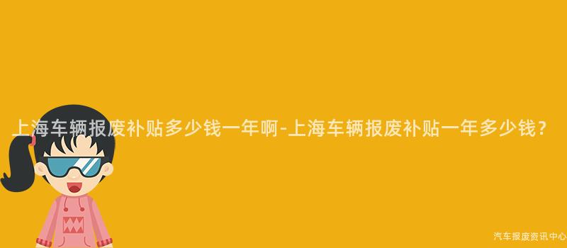 上海车辆报废补贴多少钱一年啊-上海车辆报废补贴一年多少钱？