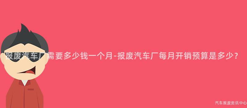 报废汽车厂需要多少钱一个月-报废汽车厂每月开销预算是多少？
