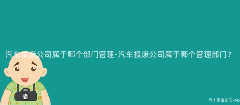 汽车报废公司属于哪个部门管理-汽车报废公司属于哪个管理部门？
