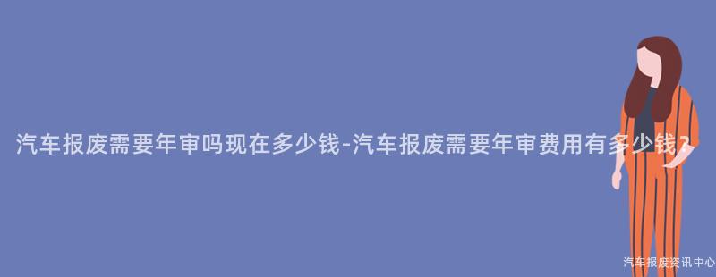 汽车报废需要年审吗现在多少钱-汽车报废需要年审费用有多少钱？