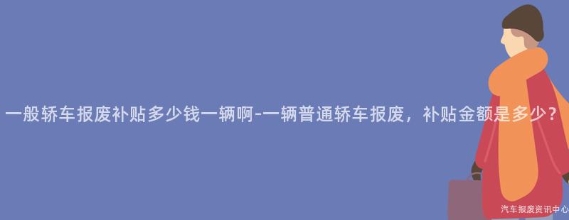 一般轿车报废补贴多少钱一辆啊-一辆普通轿车报废，补贴金额是多少？