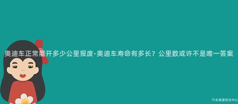 奥迪车正常能开多少公里报废-奥迪车寿命有多长？公里数或许不是唯一答案