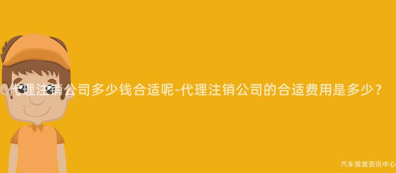 代理注销公司多少钱合适呢-代理注销公司的合适费用是多少？