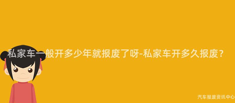 私家车一般开多少年就报废了呀-私家车开多久报废？