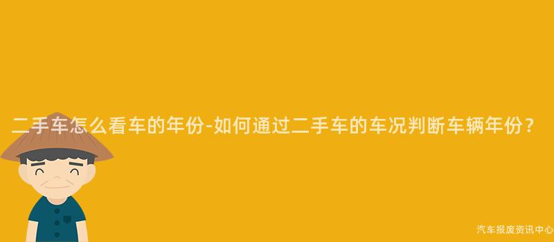 二手车怎么看车的年份-如何通过二手车的车况判断车辆年份？