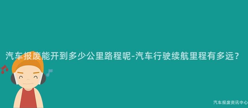 汽车报废能开到多少公里路程呢-汽车行驶续航里程有多远？