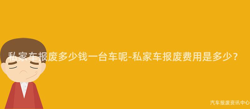 私家车报废多少钱一台车呢-私家车报废费用是多少？