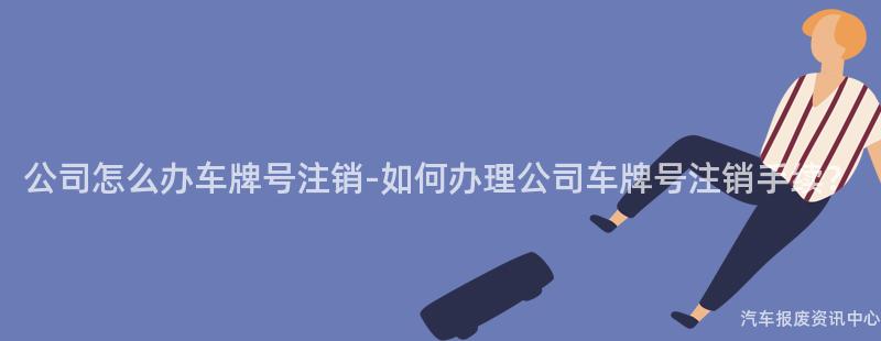 公司怎么办车牌号注销-如何办理公司车牌号注销手续？
