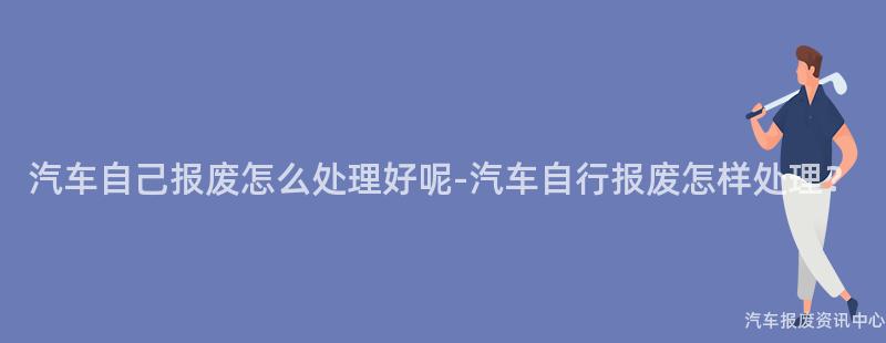 汽车自己报废怎么处理好呢-汽车自行报废怎样处理？
