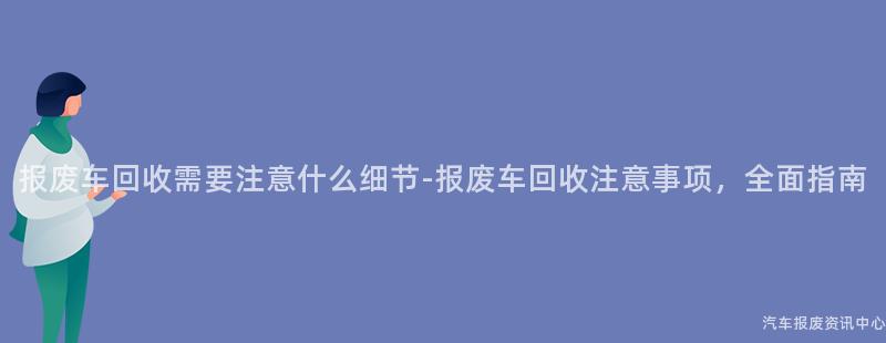 报废车回收需要注意什么细节-报废车回收注意事项，全面指南