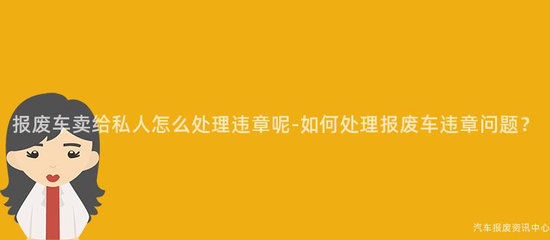 报废车卖给私人怎么处理违章呢-如何处理报废车违章问题？