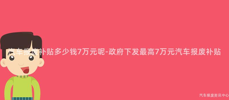 汽车报废补贴多少钱7万元呢-政府下发最高7万元汽车报废补贴