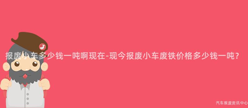 报废小车多少钱一吨啊现在-现今报废小车废铁价格多少钱一吨？