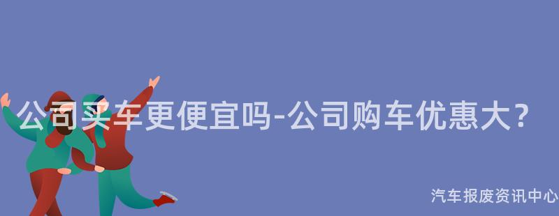 公司买车更便宜吗-公司购车优惠大？