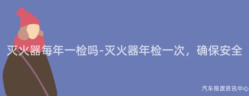 灭火器每年一检吗-灭火器年检一次，确保安全