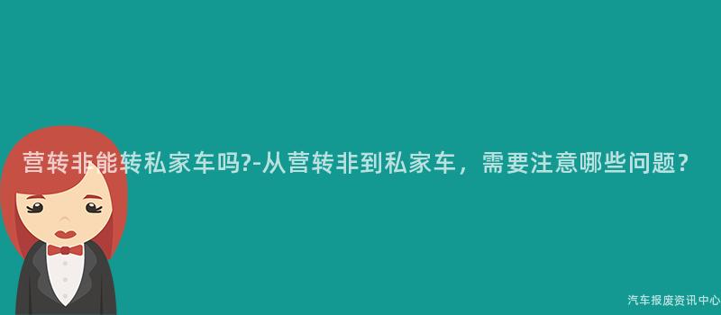 营转非能转私家车吗?-从营转非到私家车，需要注意哪些问题？