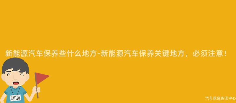 新能源汽车保养些什么地方-新能源汽车保养关键地方，必须注意！