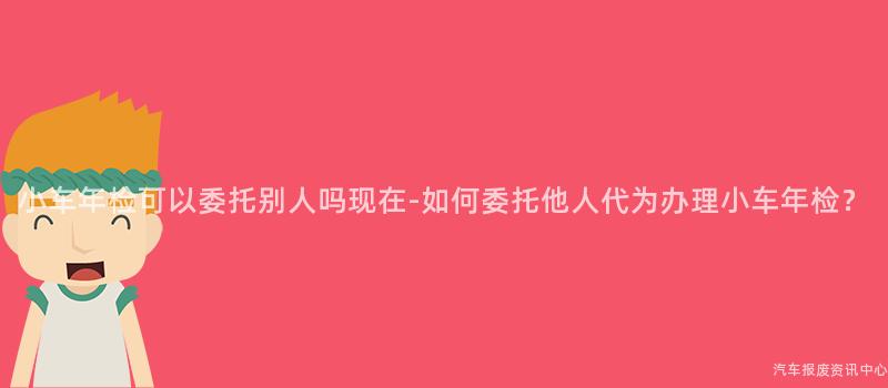 小车年检可以委托别人吗现在-如何委托他人代为办理小车年检？