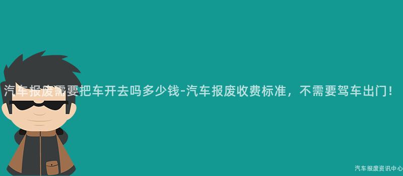 汽车报废需要把车开去吗多少钱-汽车报废收费标准，不需要驾车出门！