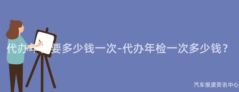 代办年检要多少钱一次-代办年检一次多少钱？