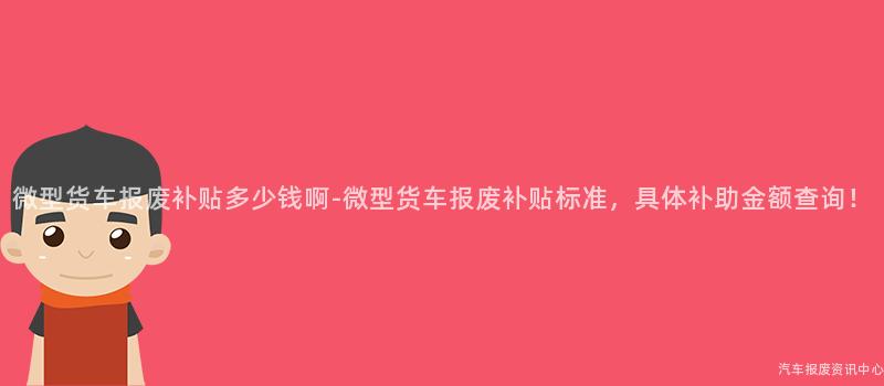 微型货车报废补贴多少钱啊-微型货车报废补贴标准，具体补助金额查询！