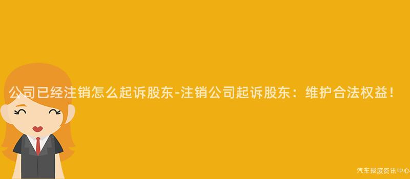 公司已经注销怎么起诉股东-注销公司起诉股东：维护合法权益！