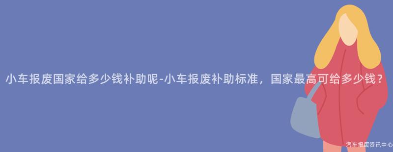 小车报废国家给多少钱补助呢-小车报废补助标准，国家最高可给多少钱？