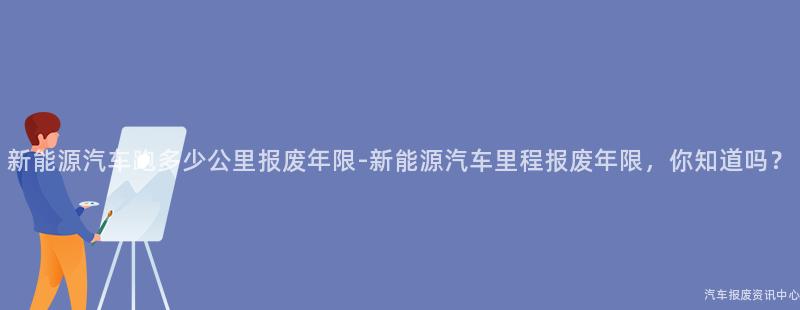 新能源汽车跑多少公里报废年限-新能源汽车里程报废年限，你知道吗？