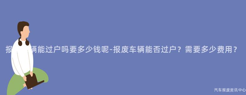 报废车辆能过户吗要多少钱呢-报废车辆能否过户？需要多少费用？