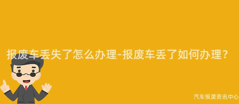 报废车丢失了怎么办理-报废车丢了如何办理？