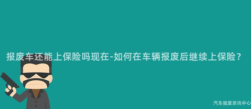 报废车还能上保险吗现在-如何在车辆报废后继续上保险？