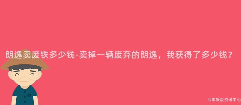 朗逸卖废铁多少钱-卖掉一辆废弃的朗逸，我获得了多少钱？