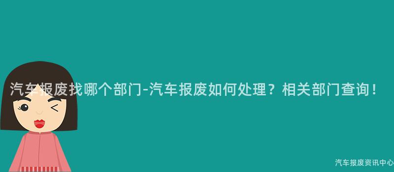 汽车报废找哪个部门-汽车报废如何处理？相关部门查询！