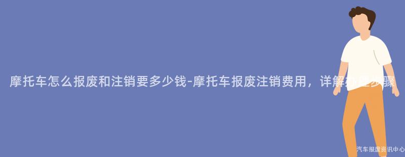 摩托车怎么报废和注销要多少钱-摩托车报废注销费用，详解办理步骤