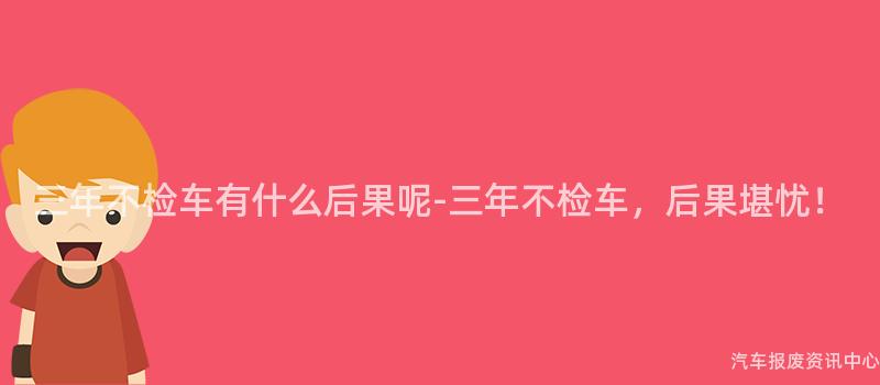 三年不检车有什么后果呢-三年不检车，后果堪忧！