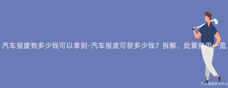 汽车报废有多少钱可以拿到-汽车报废可获多少钱？拆解、处置费用一览