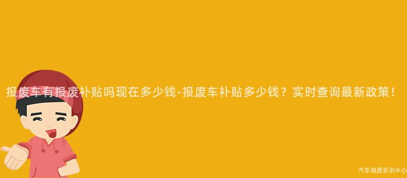 报废车有报废补贴吗现在多少钱-报废车补贴多少钱？实时查询最新政策！